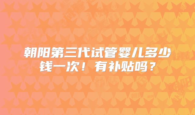 朝阳第三代试管婴儿多少钱一次！有补贴吗？