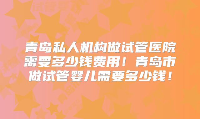 青岛私人机构做试管医院需要多少钱费用！青岛市做试管婴儿需要多少钱！