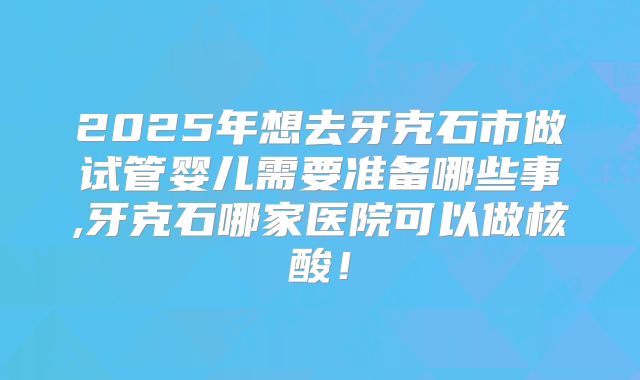 2025年想去牙克石市做试管婴儿需要准备哪些事,牙克石哪家医院可以做核酸！