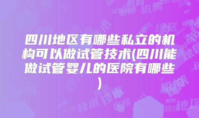 四川地区有哪些私立的机构可以做试管技术(四川能做试管婴儿的医院有哪些)