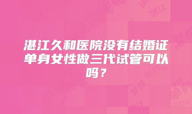 湛江久和医院没有结婚证单身女性做三代试管可以吗？