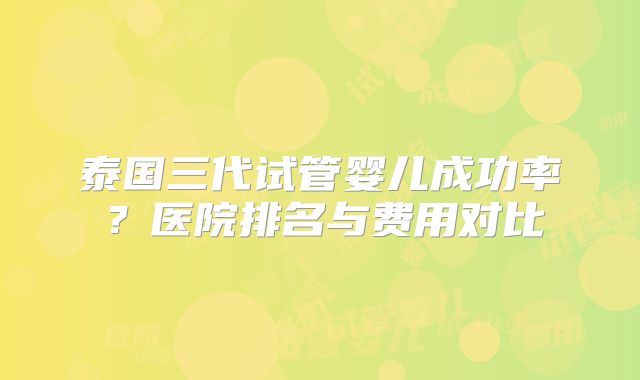 泰国三代试管婴儿成功率？医院排名与费用对比