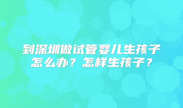 到深圳做试管婴儿生孩子怎么办？怎样生孩子？