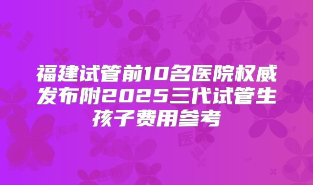 福建试管前10名医院权威发布附2025三代试管生孩子费用参考