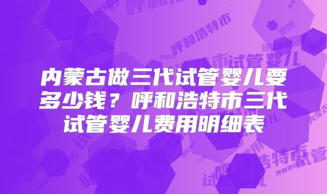 内蒙古做三代试管婴儿要多少钱?呼和浩特市三代试管婴儿费用明细表