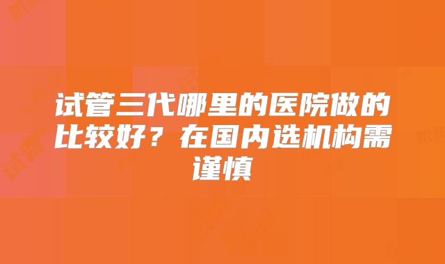试管三代哪里的医院做的比较好？在国内选机构需谨慎