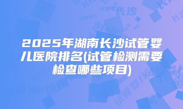 2025年湖南长沙试管婴儿医院排名(试管检测需要检查哪些项目)