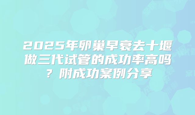 2025年卵巢早衰去十堰做三代试管的成功率高吗?附成功案例分享