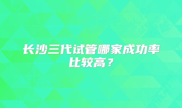 长沙三代试管哪家成功率比较高？