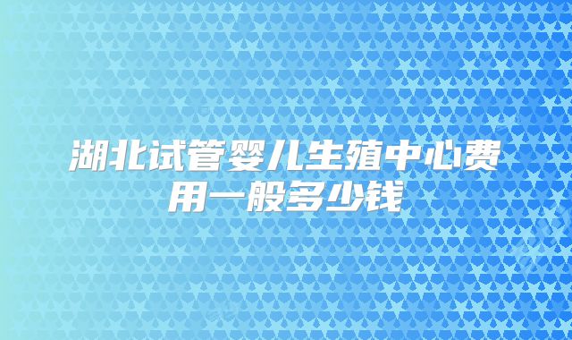 湖北试管婴儿生殖中心费用一般多少钱