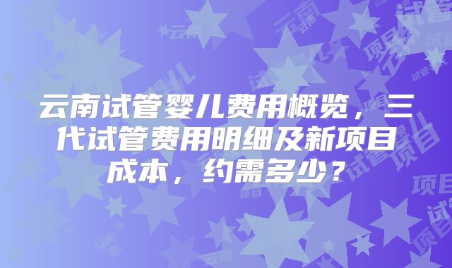 云南试管婴儿费用概览，三代试管费用明细及新项目成本，约需多少？