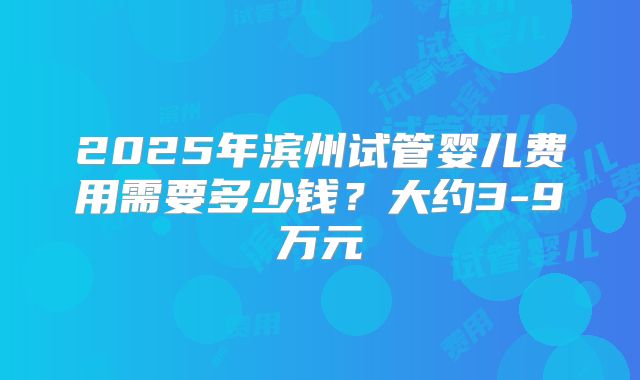 2025年滨州试管婴儿费用需要多少钱？大约3-9万元