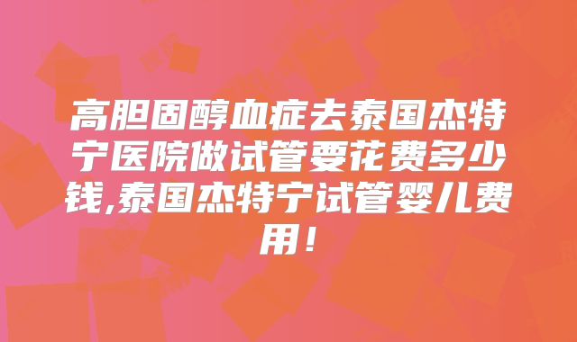 高胆固醇血症去泰国杰特宁医院做试管要花费多少钱,泰国杰特宁试管婴儿费用!