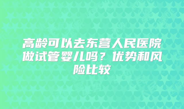 高龄可以去东营人民医院做试管婴儿吗？优势和风险比较