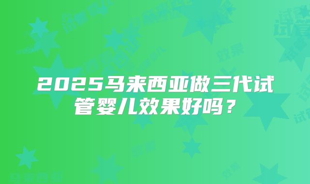 2025马来西亚做三代试管婴儿效果好吗？