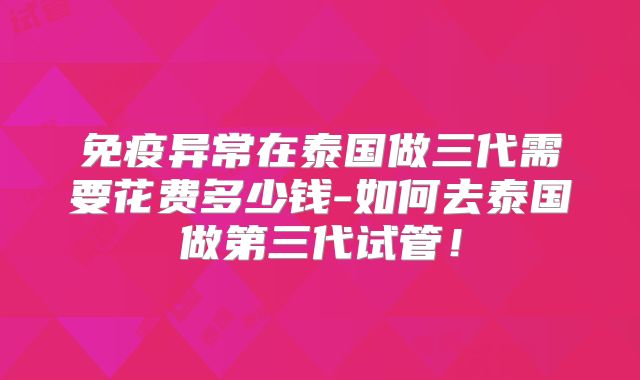 免疫异常在泰国做三代需要花费多少钱-如何去泰国做第三代试管！