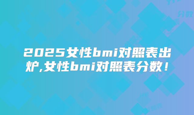 2025女性bmi对照表出炉,女性bmi对照表分数!