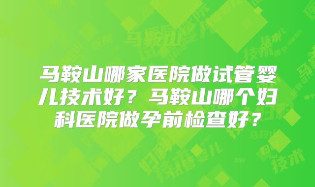 马鞍山哪家医院做试管婴儿技术好？马鞍山哪个妇科医院做孕前检查好？