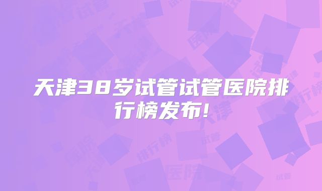 天津38岁试管试管医院排行榜发布!