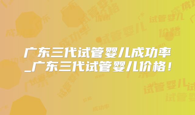 广东三代试管婴儿成功率_广东三代试管婴儿价格！
