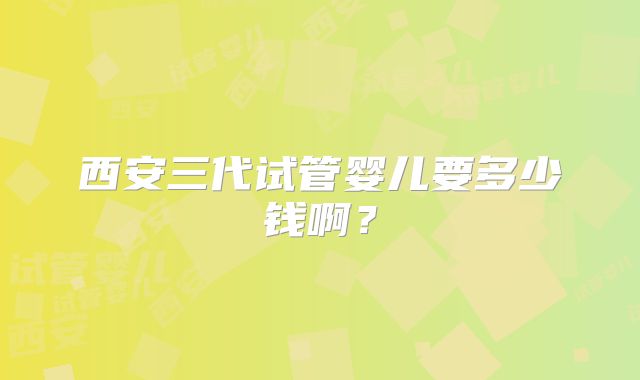 西安三代试管婴儿要多少钱啊？