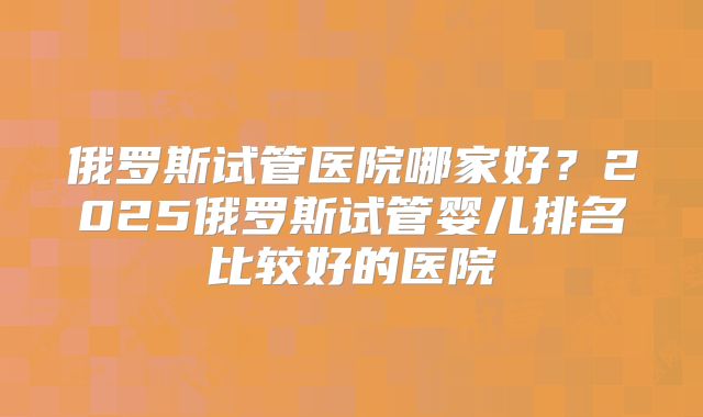 俄罗斯试管医院哪家好？2025俄罗斯试管婴儿排名比较好的医院