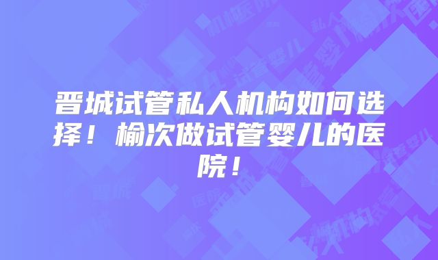 晋城试管私人机构如何选择!榆次做试管婴儿的医院!