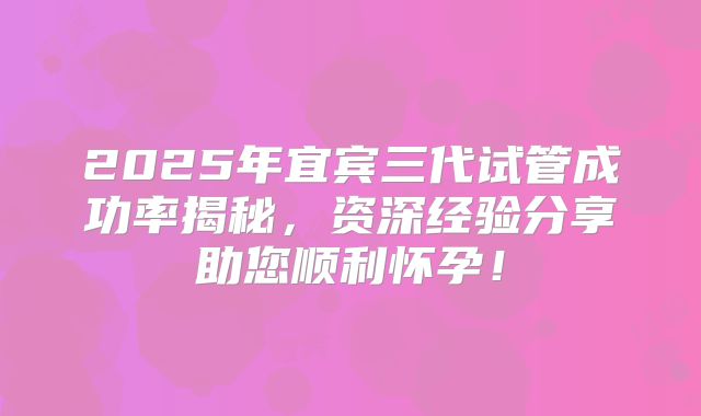 2025年宜宾三代试管成功率揭秘,资深经验分享助您顺利怀孕!