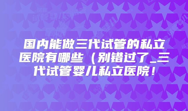 国内能做三代试管的私立医院有哪些（别错过了_三代试管婴儿私立医院！