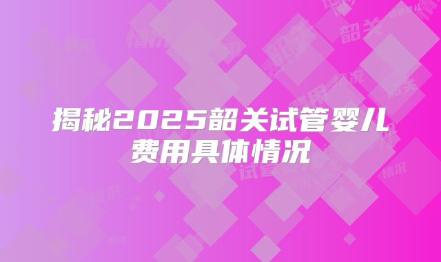 揭秘2025韶关试管婴儿费用具体情况