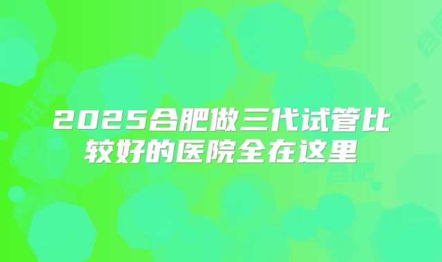 2025合肥做三代试管比较好的医院全在这里
