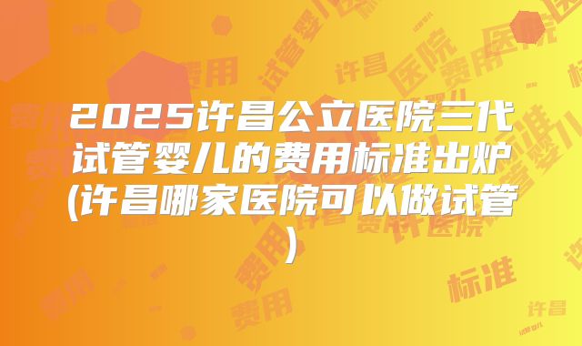 2025许昌公立医院三代试管婴儿的费用标准出炉(许昌哪家医院可以做试管)