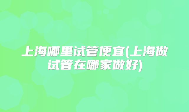 上海哪里试管便宜(上海做试管在哪家做好)