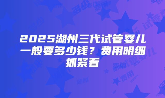 2025湖州三代试管婴儿一般要多少钱？费用明细抓紧看