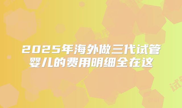 2025年海外做三代试管婴儿的费用明细全在这