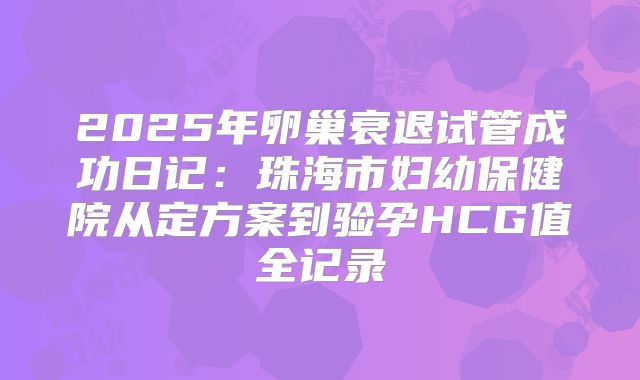 2025年卵巢衰退试管成功日记:珠海市妇幼保健院从定方案到验孕HCG值全记录