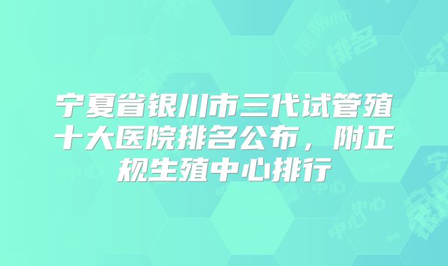 宁夏省银川市三代试管殖十大医院排名公布,附正规生殖中心排行