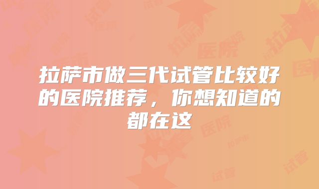 拉萨市做三代试管比较好的医院推荐，你想知道的都在这