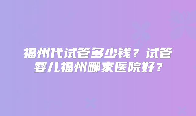 福州代试管多少钱？试管婴儿福州哪家医院好？