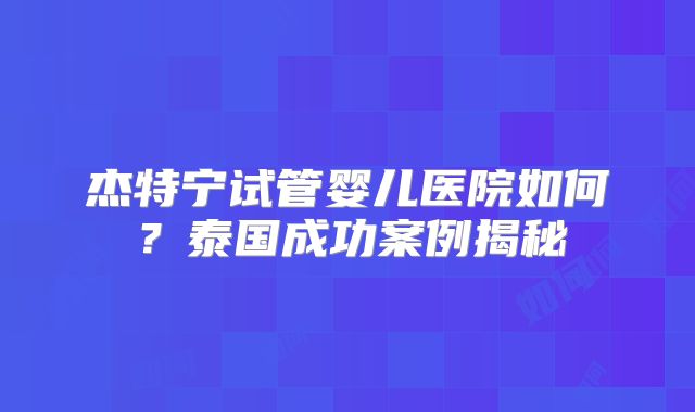 杰特宁试管婴儿医院如何？泰国成功案例揭秘