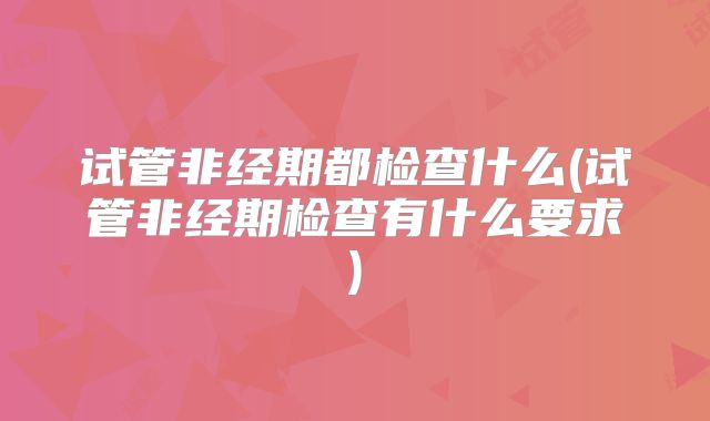 试管非经期都检查什么(试管非经期检查有什么要求)
