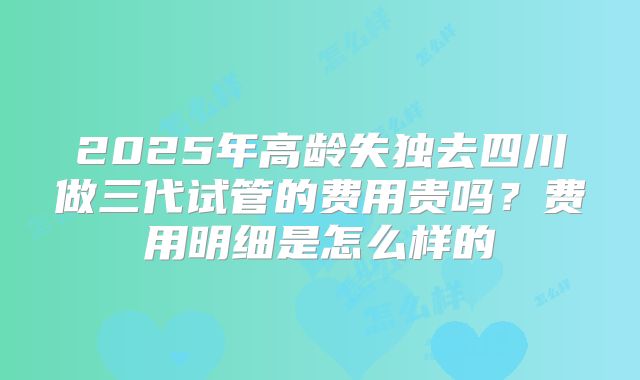 2025年高龄失独去四川做三代试管的费用贵吗?费用明细是怎么样的