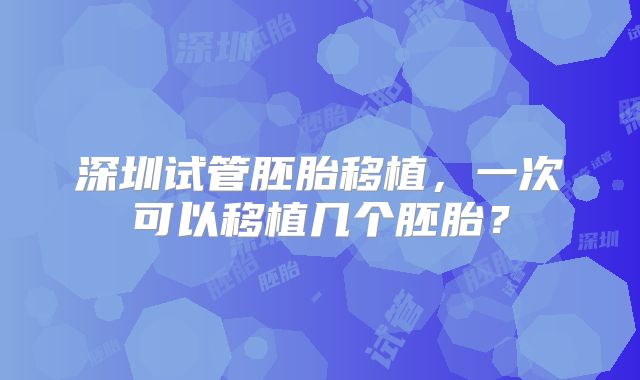 深圳试管胚胎移植，一次可以移植几个胚胎？
