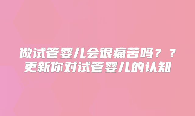 做试管婴儿会很痛苦吗??更新你对试管婴儿的认知