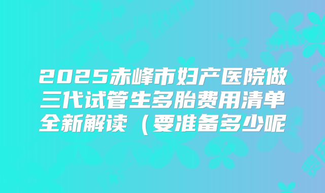 2025赤峰市妇产医院做三代试管生多胎费用清单全新解读(要准备多少呢