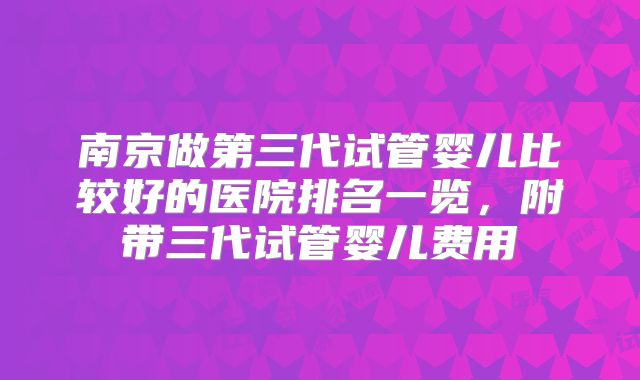 南京做第三代试管婴儿比较好的医院排名一览,附带三代试管婴儿费用