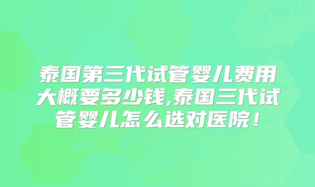 泰国第三代试管婴儿费用大概要多少钱,泰国三代试管婴儿怎么选对医院！