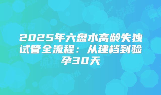 2025年六盘水高龄失独试管全流程：从建档到验孕30天