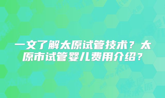 一文了解太原试管技术?太原市试管婴儿费用介绍?