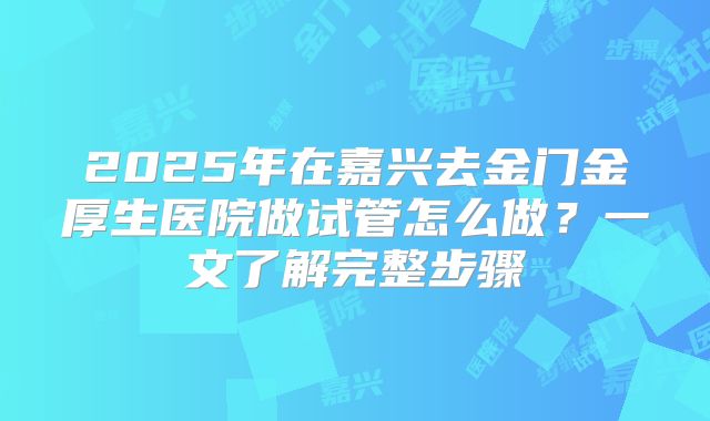 2025年在嘉兴去金门金厚生医院做试管怎么做?一文了解完整步骤